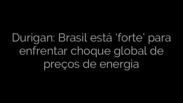 ​Durigan: Brasil está ‘forte’ para enfrentar choque global de preços de energia 